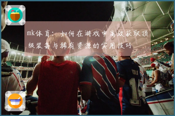 mk体育：如何在游戏中高效获取顶级装备与稀有资源的实用技巧