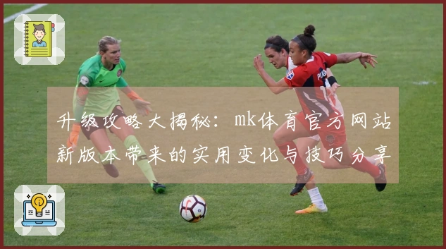 升级攻略大揭秘：mk体育官方网站新版本带来的实用变化与技巧分享