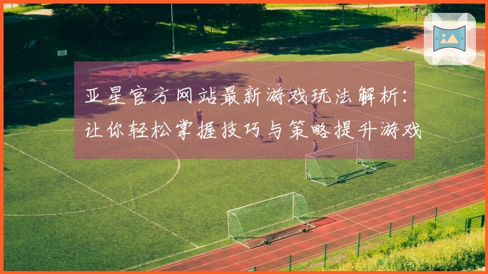 亚星官方网站最新游戏玩法解析：让你轻松掌握技巧与策略提升游戏体验